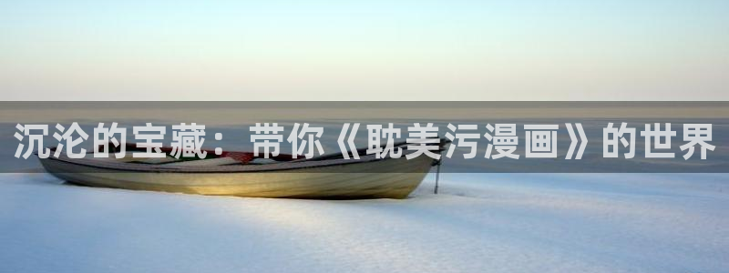 yy漫画免费网址：沉沦的宝藏：带你《耽美污漫画》的世界